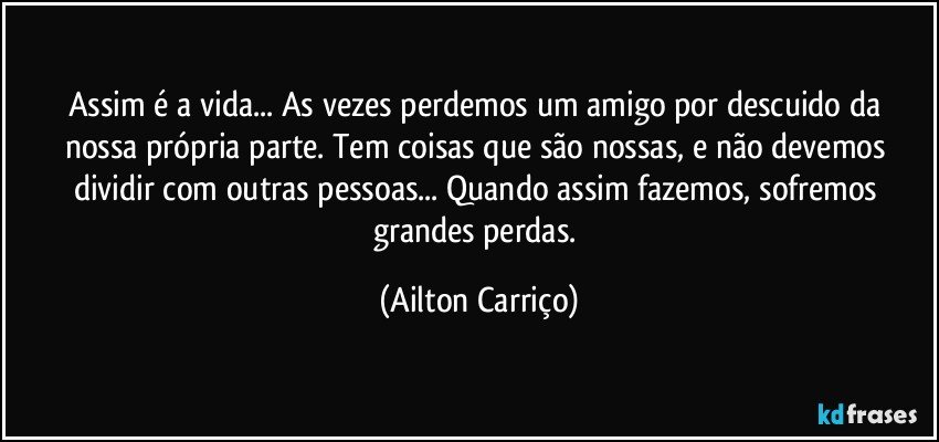 Assim é a vida...  As vezes perdemos um amigo por descuido da nossa própria parte. Tem coisas que são nossas, e não devemos dividir com outras pessoas... Quando assim fazemos, sofremos grandes perdas. (Ailton Carriço)