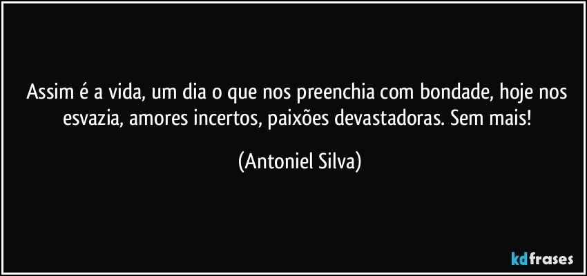 Assim é a vida, um dia o que nos preenchia com bondade, hoje nos esvazia, amores incertos, paixões devastadoras. Sem mais! (Antoniel Silva)