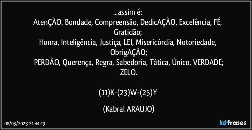 ...assim é: 
AtenÇÃO, Bondade, Compreensão, DedicAÇÃO, Excelência, FÉ, Gratidão; 
Honra, Inteligência, Justiça, LEI, Misericórdia, Notoriedade, ObrigAÇÃO;
PERDÃO, Querença, Regra, Sabedoria, Tática, Único, VERDADE;
ZELO.

(11)K-(23)W-(25)Y (KABRAL ARAUJO)