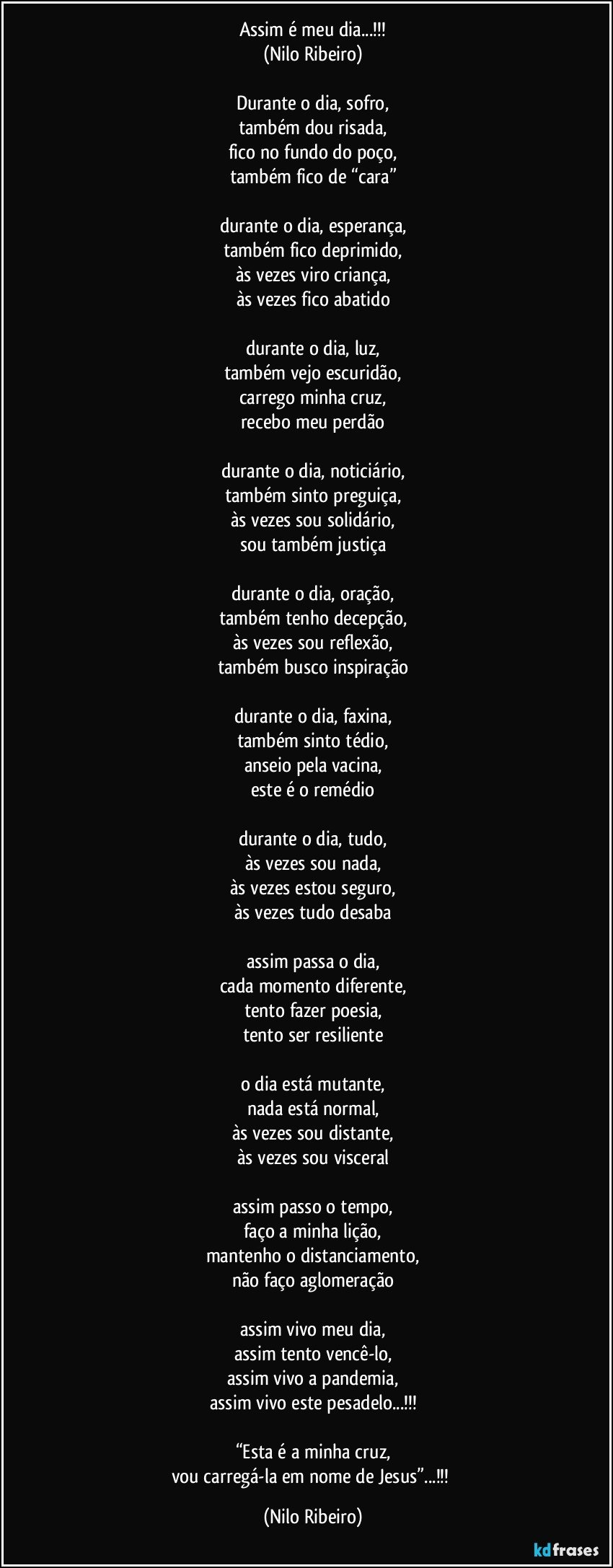 Assim é meu dia...!!!
(Nilo Ribeiro)

Durante o dia, sofro,
também dou risada,
fico no fundo do poço,
também fico de “cara”

durante o dia, esperança,
também fico deprimido,
às vezes viro criança,
às vezes fico abatido

durante o dia, luz,
também vejo escuridão,
carrego minha cruz,
recebo meu perdão

durante o dia, noticiário,
também sinto preguiça,
às vezes sou solidário,
sou também justiça

durante o dia, oração,
também tenho decepção,
às vezes sou reflexão,
também busco inspiração

durante o dia, faxina,
também sinto tédio,
anseio pela vacina,
este é o remédio

durante o dia, tudo,
às vezes sou nada,
às vezes estou seguro,
às vezes tudo desaba

assim passa o dia,
cada momento diferente,
tento fazer poesia,
tento ser resiliente

o dia está mutante,
nada está normal,
às vezes sou distante,
às vezes sou visceral

assim passo o tempo,
faço a minha lição,
mantenho o distanciamento,
não faço aglomeração

assim vivo meu dia,
assim tento vencê-lo,
assim vivo a pandemia,
assim vivo este pesadelo...!!!

“Esta é a minha cruz,
vou carregá-la em nome de Jesus”...!!! (Nilo Ribeiro)