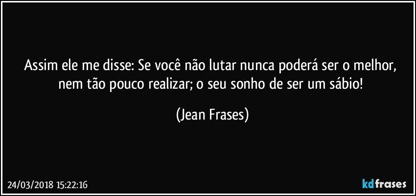 Assim ele me disse: Se você não lutar nunca poderá ser o melhor, nem tão pouco realizar; o seu sonho de ser um sábio! (Jean Frases)