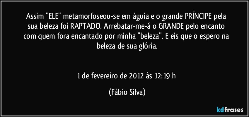 Assim "ELE" metamorfoseou-se em águia e o grande PRÍNCIPE pela sua beleza foi RAPTADO. Arrebatar-me-á o GRANDE pelo encanto com quem fora encantado por minha "beleza". E eis que o espero na beleza de sua glória.


1 de fevereiro de 2012 às 12:19 h (Fábio Silva)