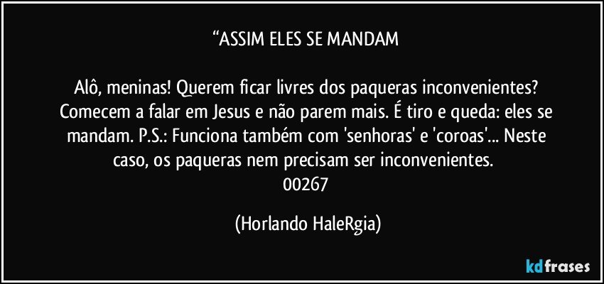 “ASSIM ELES SE MANDAM 

Alô, meninas! Querem ficar livres dos paqueras inconvenientes? Comecem a falar em Jesus e não parem mais. É tiro e queda: eles se mandam. P.S.: Funciona também com 'senhoras' e 'coroas'... Neste caso, os paqueras nem precisam ser inconvenientes.  
00267 (Horlando HaleRgia)