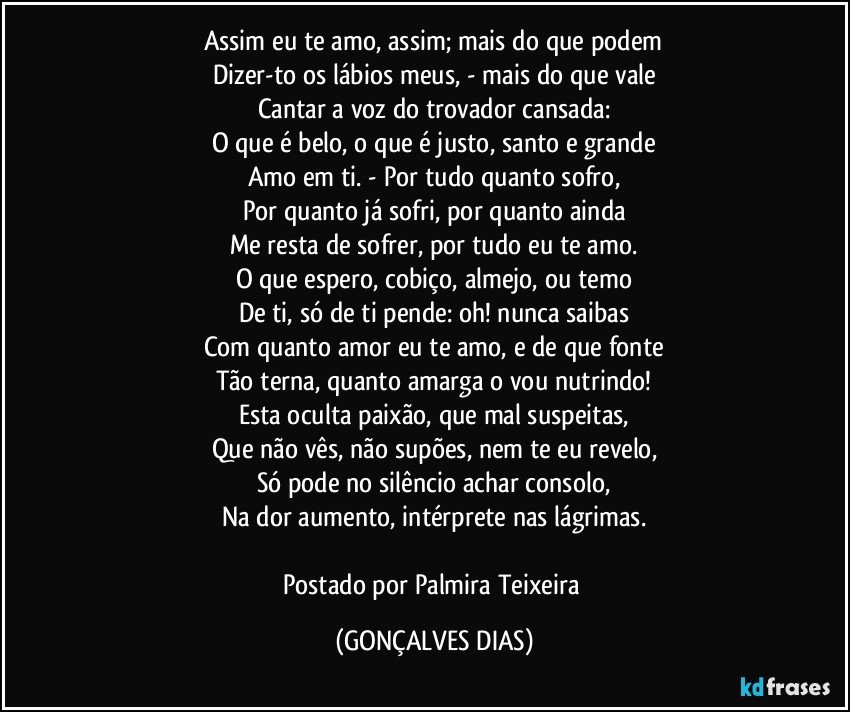 Assim eu te amo, assim; mais do que podem
Dizer-to os lábios meus, - mais do que vale
Cantar a voz do trovador cansada:
O que é belo, o que é justo, santo e grande
Amo em ti. - Por tudo quanto sofro,
Por quanto já sofri, por quanto ainda
Me resta de sofrer, por tudo eu te amo.
O que espero, cobiço, almejo, ou temo
De ti, só de ti pende: oh! nunca saibas
Com quanto amor eu te amo, e de que fonte
Tão terna, quanto amarga o vou nutrindo!
Esta oculta paixão, que mal suspeitas,
Que não vês, não supões, nem te eu revelo,
Só pode no silêncio achar consolo,
Na dor aumento, intérprete nas lágrimas.
Postado por Palmira Teixeira (GONÇALVES DIAS)