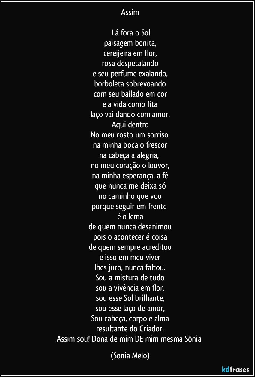 Assim

 Lá fora o Sol
paisagem bonita,
cereijeira em flor,
rosa despetalando
e seu perfume exalando,
borboleta sobrevoando
com seu bailado em cor
e a vida como fita
laço vai dando com amor.
Aqui dentro
No meu rosto  um sorriso,
na minha boca o frescor
na cabeça a alegria, 
no meu coração o louvor,
na minha esperança, a fé
que nunca me deixa só
no caminho que vou
porque seguir em frente 
é o lema
de quem nunca desanimou
pois o acontecer é coisa
de quem sempre acreditou
e isso em meu viver
lhes juro, nunca faltou.
Sou a mistura de tudo
sou a vivência em flor,
sou esse Sol brilhante,
sou esse laço de amor,
Sou cabeça, corpo e alma
resultante do Criador.
Assim sou! Dona de mim DE mim mesma Sônia (Sonia Melo)
