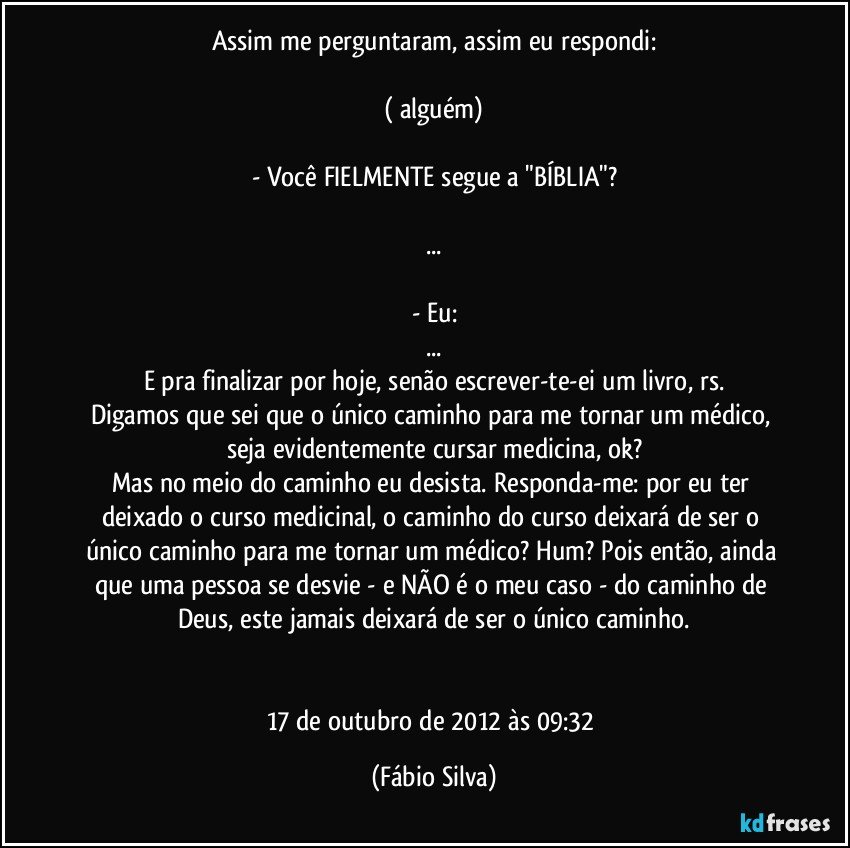 Assim me perguntaram, assim eu respondi:

( alguém)

- Você FIELMENTE segue a "BÍBLIA"?

...

- Eu:
...
E pra finalizar por hoje, senão escrever-te-ei um livro, rs.
Digamos que sei que o único caminho para me tornar um médico, seja evidentemente cursar medicina, ok?
Mas no meio do caminho eu desista. Responda-me: por eu ter deixado o curso medicinal, o caminho do curso deixará de ser o único caminho para me tornar um médico? Hum? Pois então, ainda que uma pessoa se desvie - e NÃO é o meu caso - do caminho de Deus, este jamais deixará de ser o único caminho.


17 de outubro de 2012 às 09:32 (Fábio Silva)