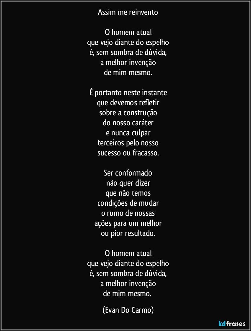 Assim me reinvento

O homem atual
que vejo diante do espelho
é, sem sombra de dúvida,
a melhor invenção
de mim mesmo.

É portanto neste instante
que devemos refletir
sobre a construção
do nosso caráter
e nunca culpar
terceiros pelo nosso
sucesso ou fracasso.

Ser conformado
não quer dizer
que não temos
condições de mudar
o rumo de nossas
ações para um melhor
ou pior resultado.

O homem atual
que vejo diante do espelho
é, sem sombra de dúvida,
a melhor invenção
de mim mesmo. (Evan Do Carmo)