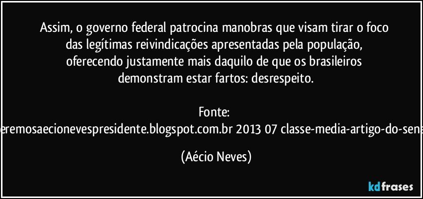 Assim, o governo federal patrocina manobras que visam tirar o foco das legítimas reivindicações apresentadas pela população, oferecendo justamente mais daquilo de que os brasileiros demonstram estar fartos: desrespeito.

Fonte: http://www.queremosaecionevespresidente.blogspot.com.br/2013/07/classe-media-artigo-do-senador-aecio.html (Aécio Neves)