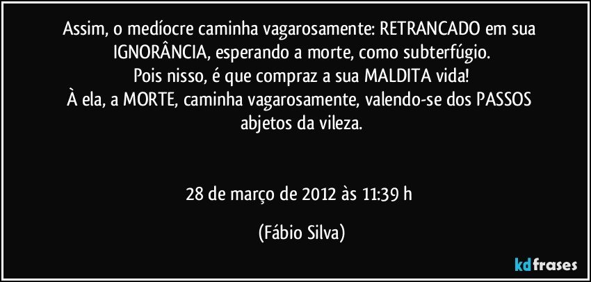 Assim, o medíocre caminha vagarosamente: RETRANCADO em sua IGNORÂNCIA, esperando a morte, como subterfúgio.
Pois nisso, é que compraz a sua MALDITA vida!
À ela, a MORTE, caminha vagarosamente, valendo-se dos PASSOS abjetos da vileza.


28 de março de 2012 às 11:39 h (Fábio Silva)