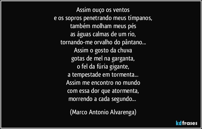 Assim ouço os ventos
e os sopros penetrando meus tímpanos,
também molham meus pés
as águas calmas de um rio,
tornando-me orvalho do pântano...
Assim o gosto da chuva
gotas de mel na garganta,
o fel da fúria gigante,
a tempestade em tormenta...
Assim me encontro no mundo
com essa dor que atormenta,
morrendo a cada segundo... (Marco Antonio Alvarenga)