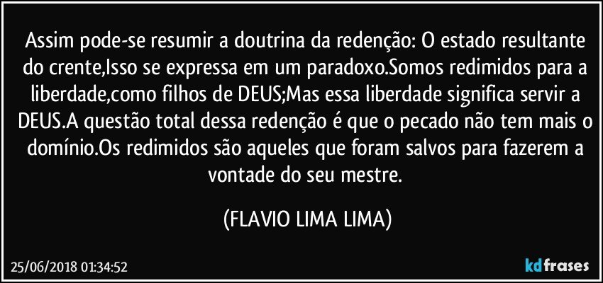 Assim pode-se resumir a doutrina da redenção: O estado resultante do crente,Isso se expressa em um paradoxo.Somos redimidos para a liberdade,como filhos de DEUS;Mas essa liberdade significa servir a DEUS.A questão total dessa redenção é que o pecado não tem mais o domínio.Os redimidos são aqueles que foram salvos para fazerem a vontade do seu mestre. (FLAVIO LIMA LIMA)