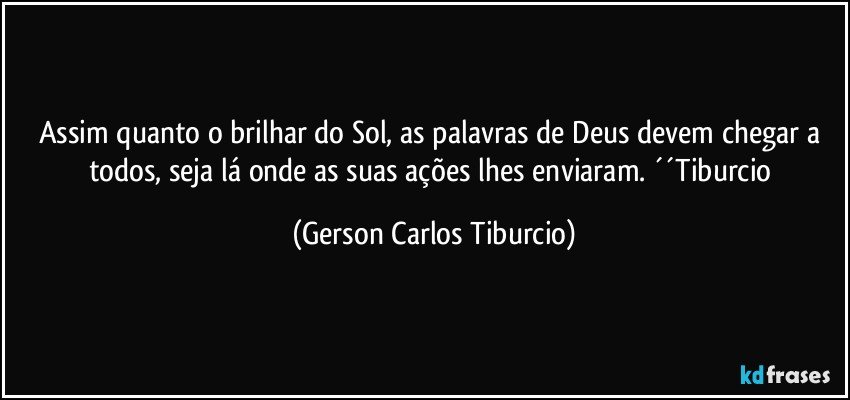 Assim quanto o brilhar do Sol, as palavras de Deus devem chegar a todos, seja lá onde as suas ações lhes enviaram. ´´Tiburcio (Gerson Carlos Tiburcio)