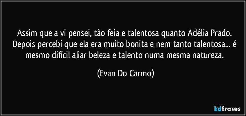 Assim que a vi pensei, tão feia e talentosa quanto Adélia Prado. Depois percebi que ela era muito bonita e nem tanto talentosa... é mesmo difícil aliar beleza e talento numa mesma natureza. (Evan Do Carmo)