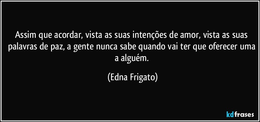 Assim que acordar, vista as suas intenções de amor, vista as suas palavras de paz, a gente nunca sabe quando vai ter que oferecer uma a alguém. (Edna Frigato)