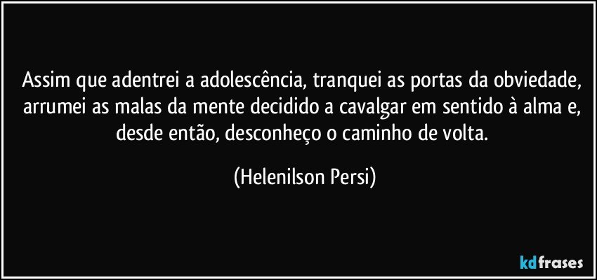 Assim que adentrei a adolescência, tranquei as portas da obviedade, arrumei as malas da mente decidido a cavalgar em sentido à alma e, desde então, desconheço o caminho de volta. (Helenilson Persi)