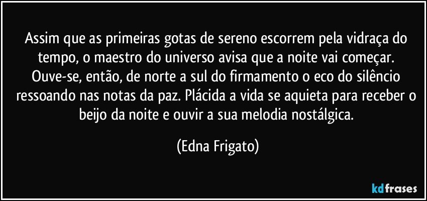 Assim que as primeiras gotas de sereno escorrem pela vidraça do tempo, o maestro do universo avisa que a noite vai começar. Ouve-se, então, de norte a sul do firmamento o eco do silêncio ressoando nas notas da paz. Plácida a vida se aquieta para receber o beijo da noite e ouvir a sua melodia nostálgica. (Edna Frigato)