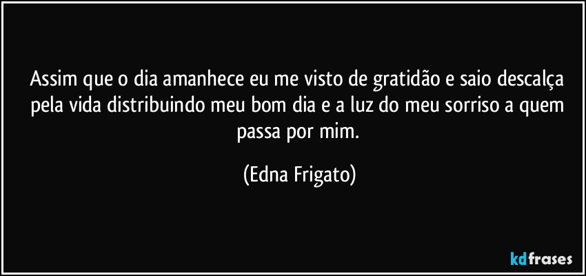 Assim que o dia amanhece eu me visto de gratidão e saio descalça pela vida distribuindo meu bom dia e a luz do meu sorriso a quem passa por mim. (Edna Frigato)