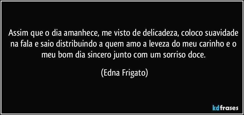 Assim que o dia amanhece, me visto de delicadeza, coloco suavidade na fala e saio distribuindo a quem amo a leveza do meu carinho e o meu bom dia sincero junto com um sorriso doce. (Edna Frigato)