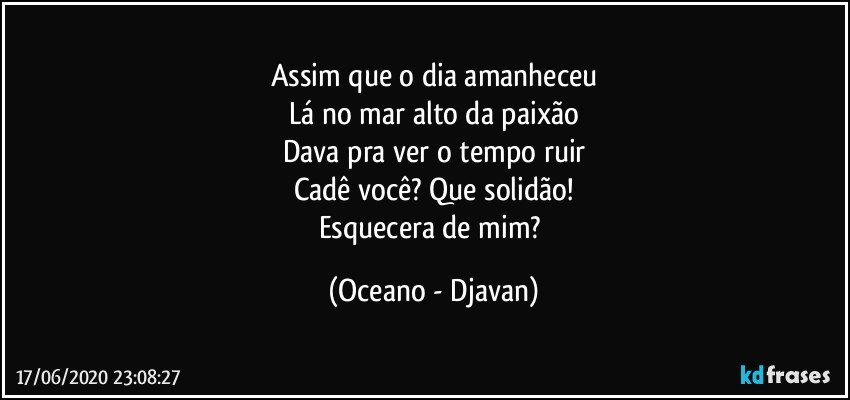 Assim que o dia amanheceu
Lá no mar alto da paixão
Dava pra ver o tempo ruir
Cadê você? Que solidão!
Esquecera de mim? (Oceano - Djavan)