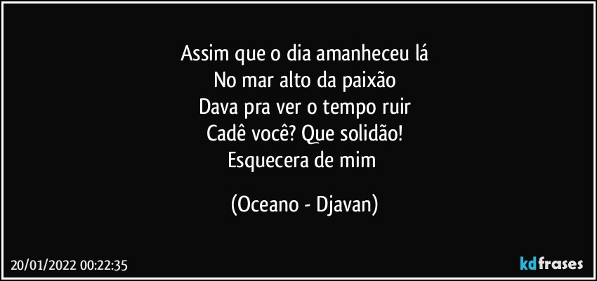 Assim que o dia amanheceu lá
No mar alto da paixão
Dava pra ver o tempo ruir
Cadê você? Que solidão!
Esquecera de mim (Oceano - Djavan)