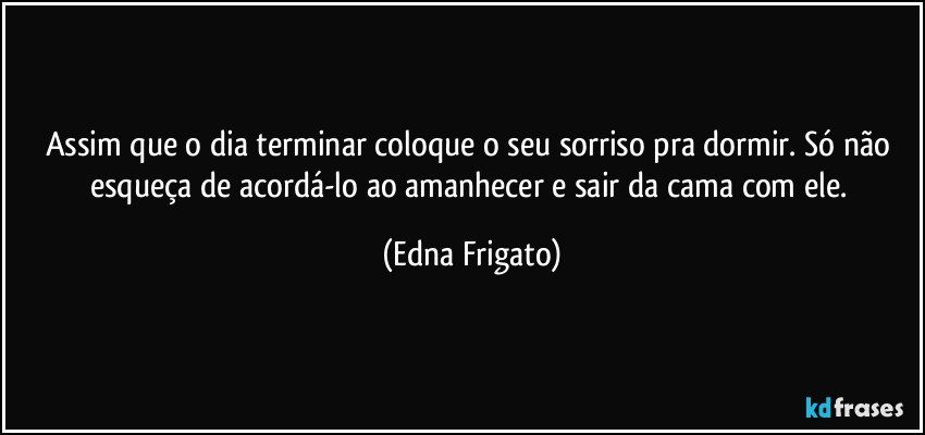 Assim que o dia terminar coloque o seu sorriso pra dormir. Só não esqueça de acordá-lo ao amanhecer e sair da cama com ele. (Edna Frigato)