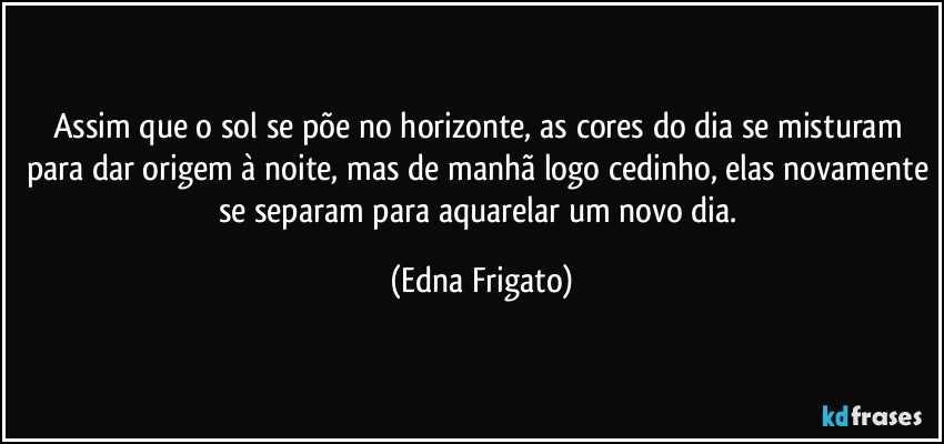 Assim que o sol se põe no horizonte, as cores do dia se misturam para dar origem à noite, mas de manhã logo cedinho, elas novamente se separam para aquarelar um novo dia. (Edna Frigato)