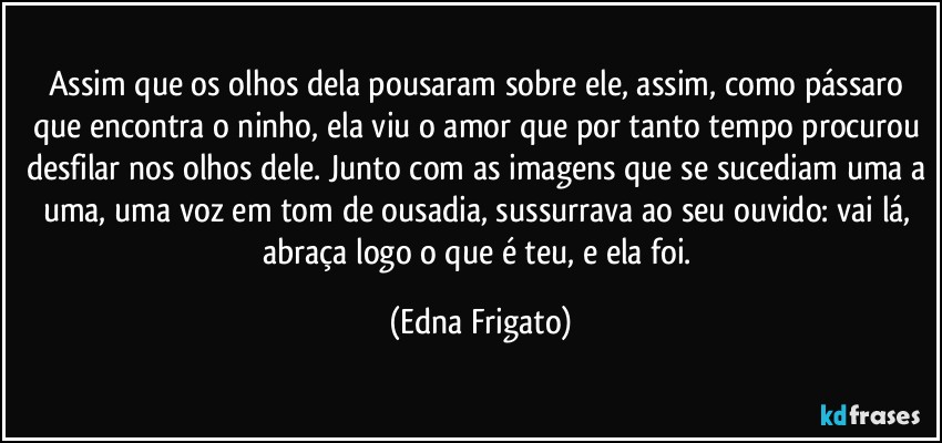 Assim que os olhos dela pousaram sobre ele, assim, como pássaro que encontra o ninho, ela viu o amor que por tanto tempo  procurou desfilar nos olhos dele. Junto com as imagens que se sucediam uma a uma, uma voz em tom de ousadia, sussurrava ao seu ouvido: vai lá,  abraça logo o que é teu, e ela foi. (Edna Frigato)