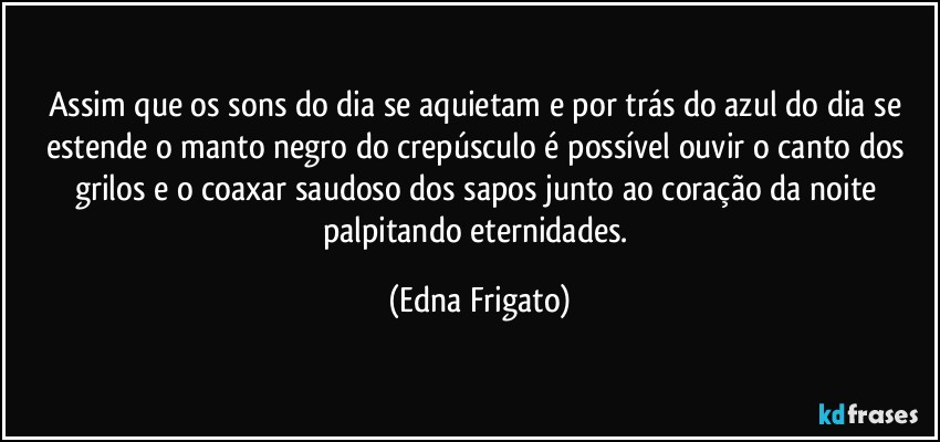 Assim que os sons do dia se aquietam e por trás do azul do dia se estende o manto negro do crepúsculo é possível ouvir o canto dos grilos e o coaxar saudoso dos sapos junto ao coração da noite palpitando eternidades. (Edna Frigato)