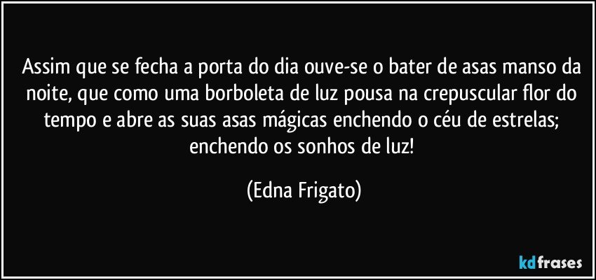 Assim que  se fecha a porta do dia ouve-se o bater de asas manso da noite, que como uma borboleta de luz pousa na crepuscular flor do tempo e abre as suas asas mágicas enchendo o céu de estrelas; enchendo os sonhos de luz! (Edna Frigato)