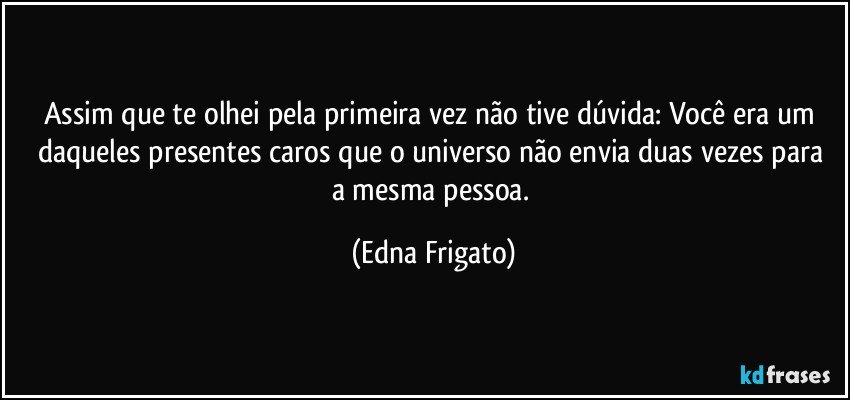 Assim que te olhei pela primeira vez não tive dúvida: Você era um daqueles presentes caros  que o universo não envia duas vezes para a mesma pessoa. (Edna Frigato)