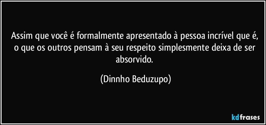 Assim que você é formalmente apresentado à pessoa incrível que é, o que os outros pensam à seu respeito simplesmente deixa de ser absorvido. (Dinnho Beduzupo)