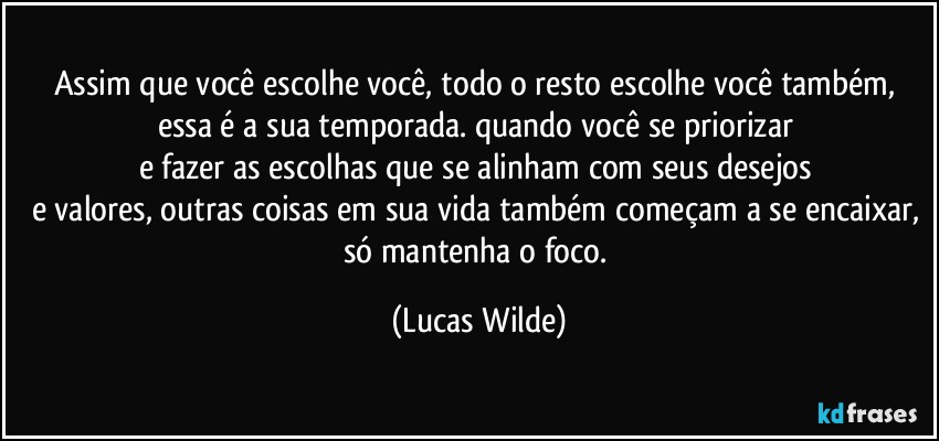 assim que você escolhe você, todo o resto escolhe você também, essa é a sua temporada. quando você se priorizar 
e fazer as escolhas que se alinham com seus desejos 
e valores, outras coisas em sua vida também começam a se encaixar, só mantenha o foco. (Lucas Wilde)