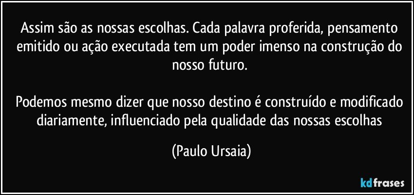 Assim são as nossas escolhas. Cada palavra proferida, pensamento emitido ou ação executada tem um poder imenso na construção do nosso futuro. 

Podemos mesmo dizer que nosso destino é construído e modificado diariamente, influenciado pela qualidade das nossas escolhas (Paulo Ursaia)