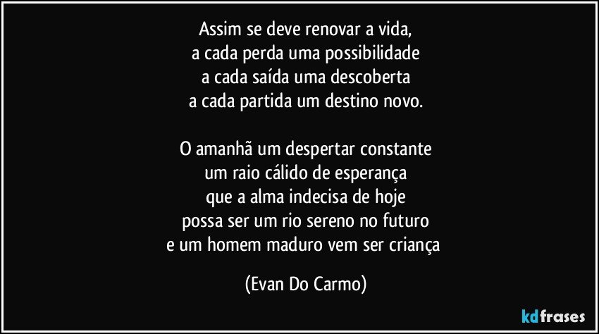 Assim se deve renovar a vida,
a cada perda uma possibilidade
a cada saída uma descoberta
a cada partida um destino novo.

O amanhã um despertar constante
um raio cálido de esperança
que a alma indecisa de hoje
possa ser um rio sereno no futuro
e um homem maduro vem ser criança (Evan Do Carmo)