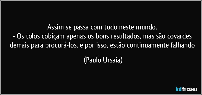 Assim se passa com tudo neste mundo. 
- Os tolos cobiçam apenas os bons resultados, mas são covardes demais para procurá-los, e por isso, estão continuamente falhando (Paulo Ursaia)