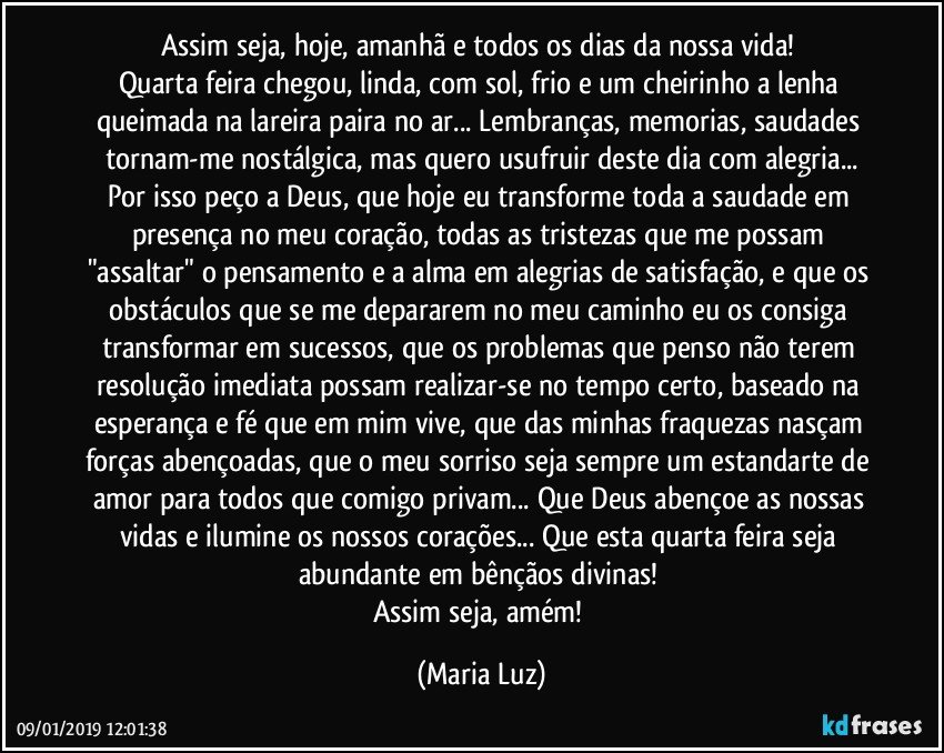 Assim seja, hoje, amanhã e todos os dias da nossa vida! 
Quarta feira chegou, linda, com sol, frio e um cheirinho a lenha queimada na lareira paira no ar... Lembranças, memorias, saudades tornam-me nostálgica, mas quero usufruir deste dia com alegria...
Por isso peço a Deus, que hoje eu transforme toda a saudade em presença no meu coração, todas as tristezas que me possam "assaltar" o pensamento e a alma em alegrias de satisfação, e que os obstáculos que se me depararem no meu caminho eu os consiga transformar em sucessos, que os problemas que penso não terem resolução imediata possam realizar-se no tempo certo, baseado na esperança e fé que em mim vive, que das minhas fraquezas nasçam forças abençoadas, que o meu sorriso seja sempre um estandarte de amor para todos que comigo privam... Que Deus abençoe as nossas vidas e ilumine os nossos corações... Que esta quarta feira seja abundante em bênçãos divinas! 
Assim seja, amém! (Maria Luz)