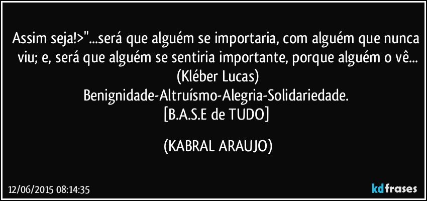 Assim seja!>"...será que alguém se importaria, com alguém que nunca viu; e, será que alguém se sentiria importante, porque alguém o vê...
(Kléber Lucas)
Benignidade-Altruísmo-Alegria-Solidariedade. 
[B.A.S.E de TUDO] (KABRAL ARAUJO)