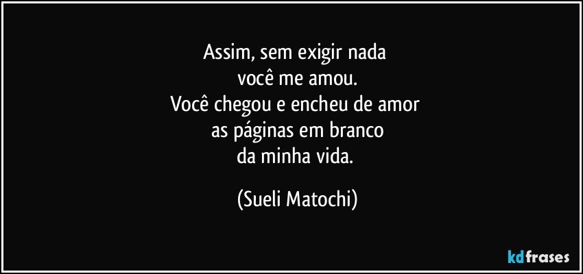 Assim, sem exigir nada 
você me amou.
Você chegou e encheu de amor 
as páginas em branco
da minha vida. (Sueli Matochi)