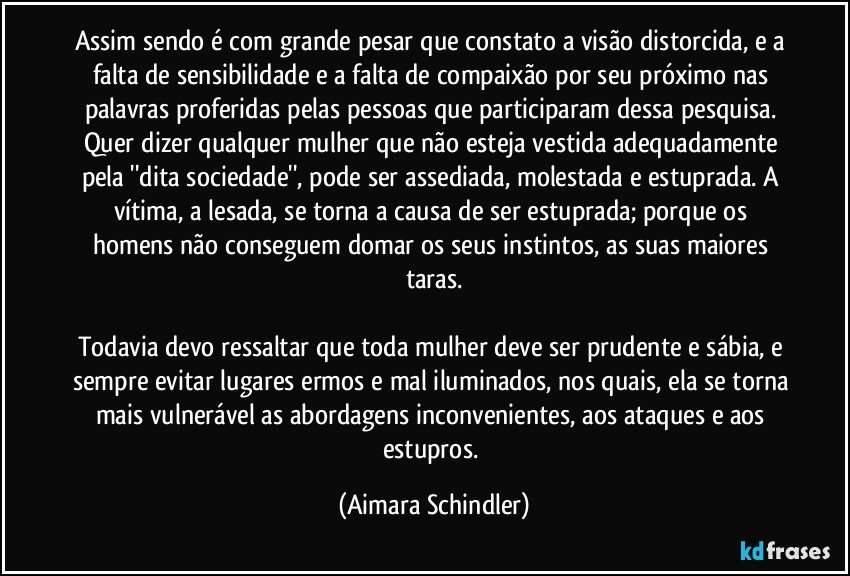 Assim sendo é com grande pesar que constato a visão distorcida, e a falta de sensibilidade e a falta de compaixão por seu próximo nas palavras proferidas pelas pessoas que participaram dessa pesquisa. Quer dizer qualquer mulher que não esteja vestida adequadamente pela ''dita sociedade'', pode ser assediada, molestada e estuprada. A vítima, a lesada, se torna a causa de ser estuprada; porque os homens não conseguem domar os seus instintos, as suas maiores taras.

Todavia  devo ressaltar que toda mulher deve ser prudente e sábia, e sempre evitar lugares ermos e mal iluminados, nos quais, ela se torna mais vulnerável as abordagens inconvenientes, aos ataques e aos estupros. (Aimara Schindler)