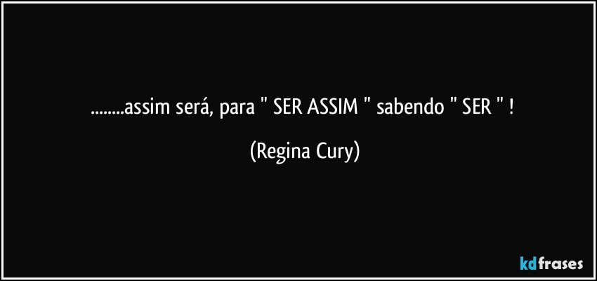 ...assim será,  para " SER ASSIM "  sabendo  " SER  " ! (Regina Cury)