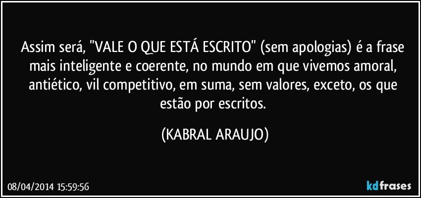 Assim será, "VALE O QUE ESTÁ ESCRITO" (sem apologias) é a frase mais inteligente e coerente, no mundo em que vivemos amoral, antiético, vil competitivo, em suma, sem valores, exceto, os que estão por escritos. (KABRAL ARAUJO)