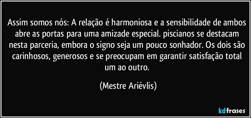 Assim somos nós: A relação é harmoniosa e a sensibilidade de ambos abre as portas para uma amizade especial. piscianos se destacam nesta parceria, embora o signo seja um pouco sonhador. Os dois são carinhosos, generosos e se preocupam em garantir satisfação total um ao outro. (Mestre Ariévlis)