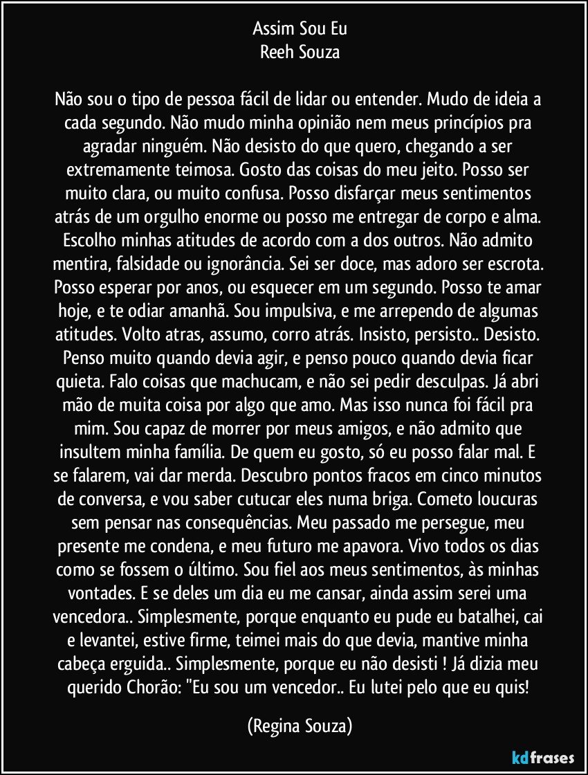 Assim Sou Eu
Reeh Souza

Não sou o tipo de pessoa fácil de lidar ou entender. Mudo de ideia a cada segundo. Não mudo minha opinião nem meus princípios pra agradar ninguém. Não desisto do que quero, chegando a ser extremamente teimosa. Gosto das coisas do meu jeito. Posso ser muito clara, ou muito confusa. Posso disfarçar meus sentimentos atrás de um orgulho enorme ou posso me entregar de corpo e alma. Escolho minhas atitudes de acordo com a dos outros. Não admito mentira, falsidade ou ignorância. Sei ser doce, mas adoro ser escrota. Posso esperar por anos, ou esquecer em um segundo. Posso te amar hoje, e te odiar amanhã. Sou impulsiva, e me arrependo de algumas atitudes. Volto atras, assumo, corro atrás. Insisto, persisto.. Desisto. Penso muito quando devia agir, e penso pouco quando devia ficar quieta. Falo coisas que machucam, e não sei pedir desculpas. Já abri mão de muita coisa por algo que amo. Mas isso nunca foi fácil pra mim. Sou capaz de morrer por meus amigos, e não admito que insultem minha família. De quem eu gosto, só eu posso falar mal. E se falarem, vai dar merda. Descubro pontos fracos em cinco minutos de conversa, e vou saber cutucar eles numa briga. Cometo loucuras sem pensar nas consequências. Meu passado me persegue, meu presente me condena, e meu futuro me apavora. Vivo todos os dias como se fossem o último. Sou fiel aos meus sentimentos, às minhas vontades. E se deles um dia eu me cansar, ainda assim serei uma vencedora.. Simplesmente, porque enquanto eu pude eu batalhei, cai e levantei, estive firme, teimei mais do que devia, mantive minha cabeça erguida.. Simplesmente, porque eu não desisti ! Já dizia meu querido Chorão: "Eu sou um vencedor.. Eu lutei pelo que eu quis! (Regina Souza)