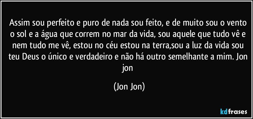 Assim sou perfeito e puro de nada sou feito, e de muito sou o vento o sol e a água que correm no mar da vida, sou aquele que tudo vê e nem tudo me vê, estou no céu estou na terra,sou a luz da vida sou teu Deus o único e verdadeiro e não há outro semelhante a mim. Jon jon (Jon Jon)