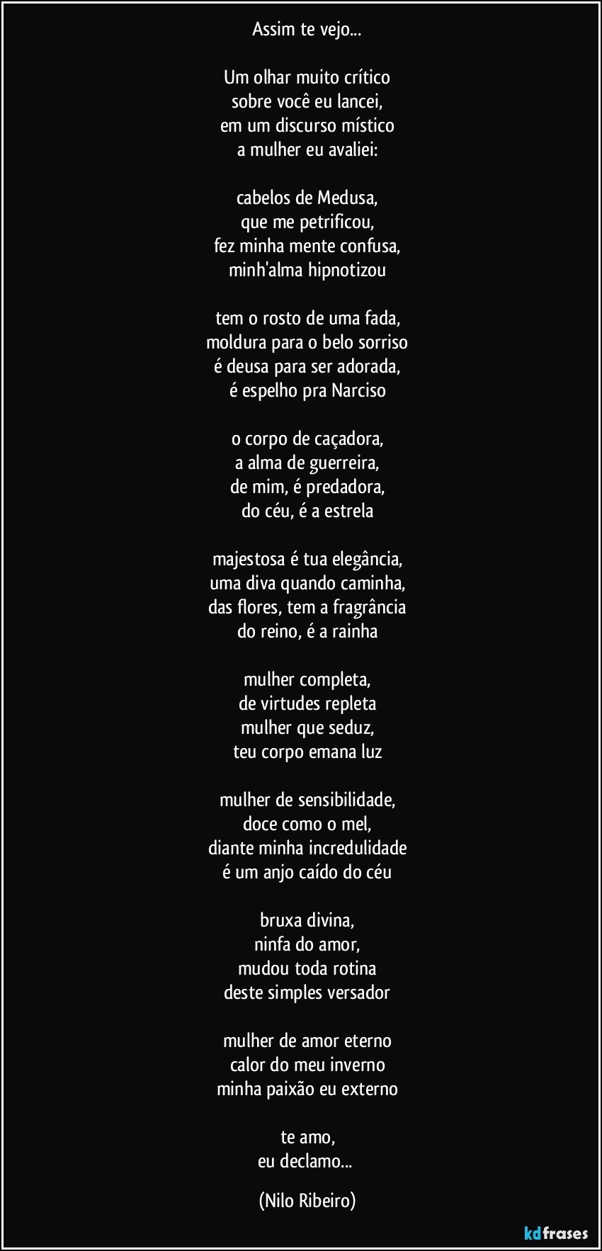 Assim te vejo...
 
Um olhar muito crítico
sobre você eu lancei,
em um discurso místico
a mulher eu avaliei:
 
cabelos de Medusa,
que me petrificou,
fez minha mente confusa,
minh'alma hipnotizou
 
tem o rosto de uma fada,
moldura para o belo sorriso
é deusa para ser adorada,
é espelho pra Narciso
 
o corpo de caçadora,
a alma de guerreira,
de mim, é predadora,
do céu, é a estrela
 
majestosa é tua elegância,
uma diva quando caminha,
das flores, tem a fragrância
do reino, é a rainha
 
mulher completa,
de virtudes repleta
mulher que seduz,
teu corpo emana luz
 
mulher de sensibilidade,
doce como o mel,
diante minha incredulidade
é um anjo caído do céu
 
bruxa divina,
ninfa do amor,
mudou toda rotina
deste simples versador
 
mulher de amor eterno
calor do meu inverno
minha paixão eu externo
 
te amo,
eu declamo... (Nilo Ribeiro)