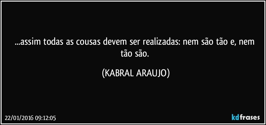 ...assim todas as cousas devem ser realizadas: nem são tão e, nem tão são. (KABRAL ARAUJO)