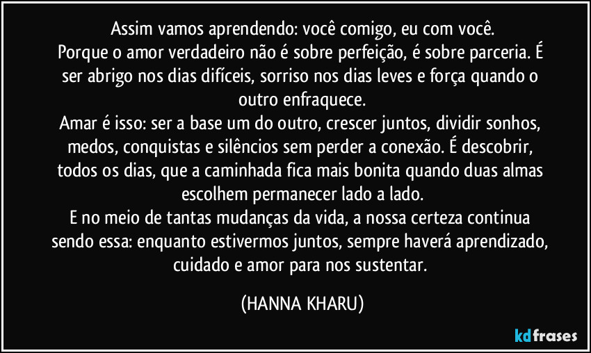 Assim vamos aprendendo: você comigo, eu com você.
Porque o amor verdadeiro não é sobre perfeição, é sobre parceria. É ser abrigo nos dias difíceis, sorriso nos dias leves e força quando o outro enfraquece.
Amar é isso: ser a base um do outro, crescer juntos, dividir sonhos, medos, conquistas e silêncios sem perder a conexão. É descobrir, todos os dias, que a caminhada fica mais bonita quando duas almas escolhem permanecer lado a lado.
E no meio de tantas mudanças da vida, a nossa certeza continua sendo essa: enquanto estivermos juntos, sempre haverá aprendizado, cuidado e amor para nos sustentar. (HANNA KHARU)