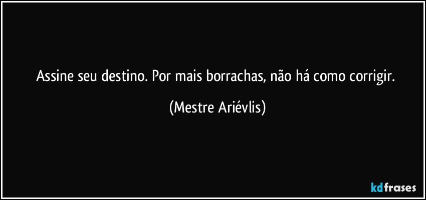 Assine seu destino. Por mais borrachas, não há como corrigir. (Mestre Ariévlis)