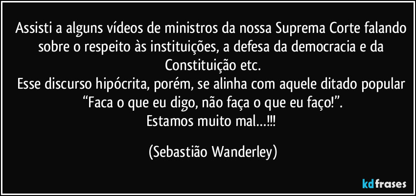 Assisti a alguns vídeos de ministros da nossa Suprema Corte falando sobre o respeito às instituições, a defesa da democracia e da Constituição etc.
Esse discurso hipócrita, porém, se alinha com aquele ditado popular “Faca o que eu digo, não faça o que eu faço!”.
Estamos muito mal…!!! (Sebastião Wanderley)
