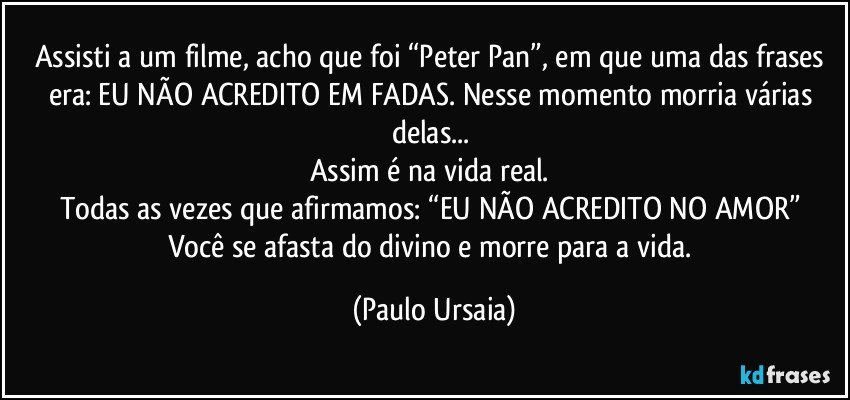 Assisti a um filme, acho que foi “Peter Pan”, em que uma das frases era: EU NÃO ACREDITO EM FADAS. Nesse momento morria várias delas... 
Assim é na vida real. 
Todas as vezes que afirmamos: “EU NÃO ACREDITO NO AMOR” 
Você se afasta do divino e morre para a vida. (Paulo Ursaia)